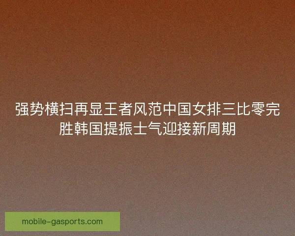 强势横扫再显王者风范中国女排三比零完胜韩国提振士气迎接新周期