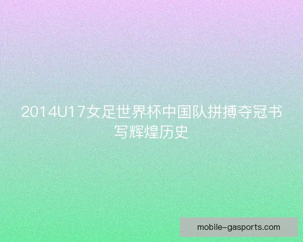 2014U17女足世界杯中国队拼搏夺冠书写辉煌历史