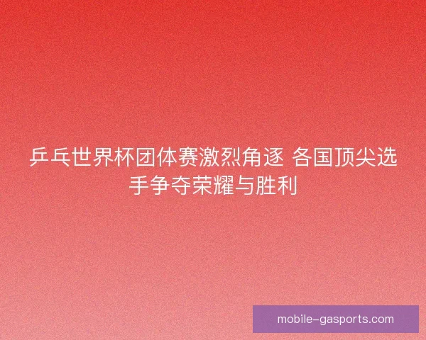 乒乓世界杯团体赛激烈角逐 各国顶尖选手争夺荣耀与胜利
